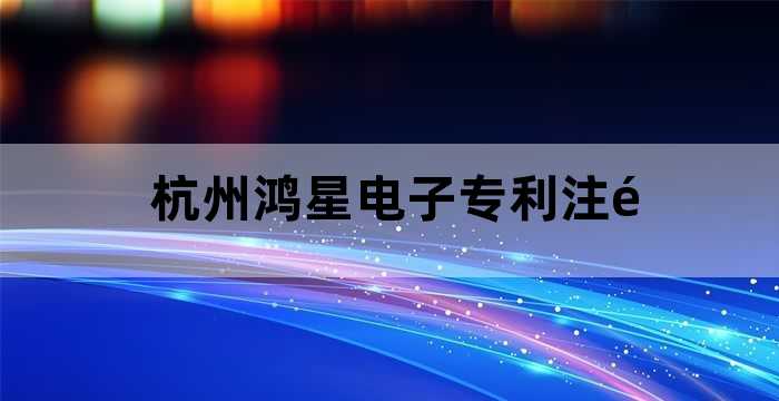 杭州鸿星电子专利注销公司流程（杭州鸿星电子专利注销转让公司）